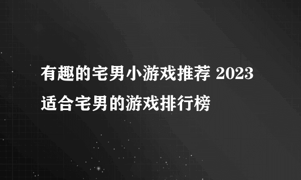 有趣的宅男小游戏推荐 2023适合宅男的游戏排行榜