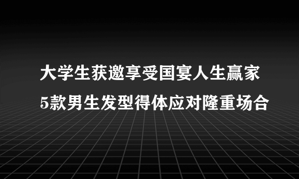 大学生获邀享受国宴人生赢家5款男生发型得体应对隆重场合