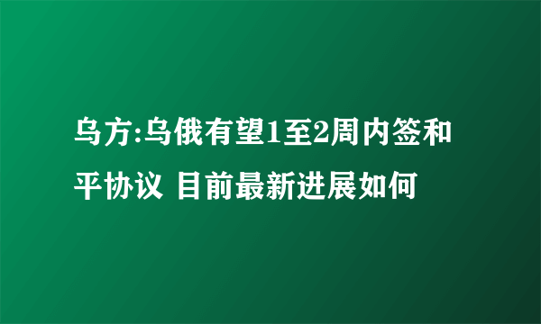 乌方:乌俄有望1至2周内签和平协议 目前最新进展如何