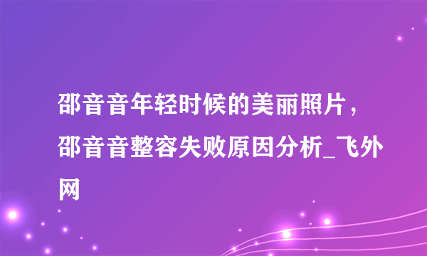 邵音音年轻时候的美丽照片，邵音音整容失败原因分析_飞外网