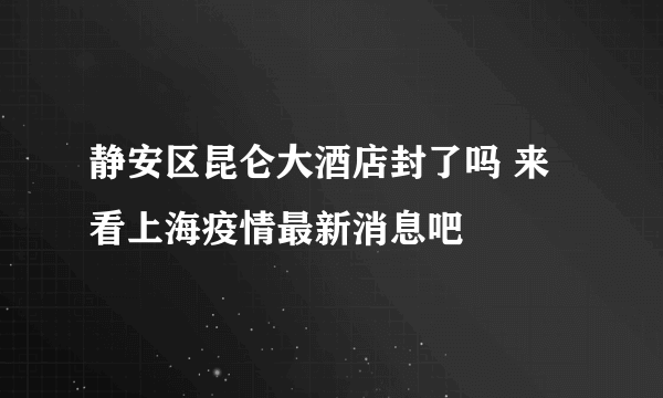 静安区昆仑大酒店封了吗 来看上海疫情最新消息吧