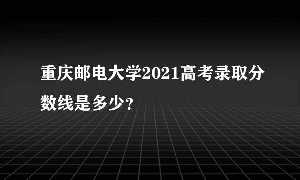 重庆邮电大学2021高考录取分数线是多少？