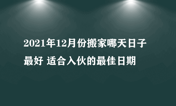 2021年12月份搬家哪天日子最好 适合入伙的最佳日期