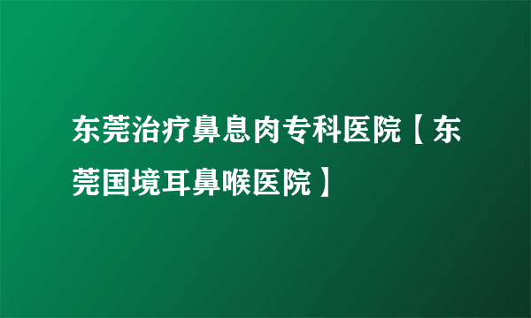 东莞治疗鼻息肉专科医院【东莞国境耳鼻喉医院】