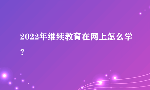 2022年继续教育在网上怎么学？