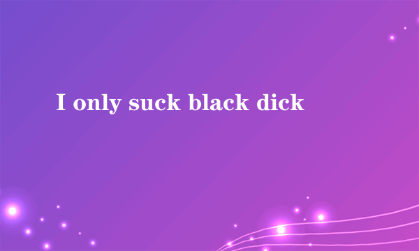 I only suck black dick