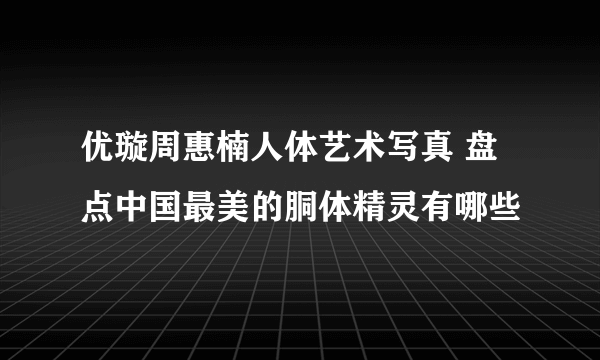 优璇周惠楠人体艺术写真 盘点中国最美的胴体精灵有哪些