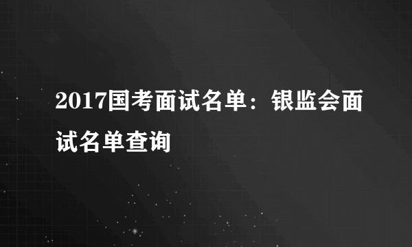 2017国考面试名单：银监会面试名单查询