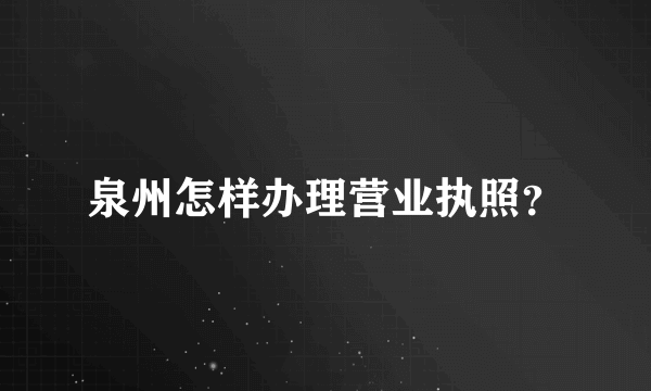 泉州怎样办理营业执照？