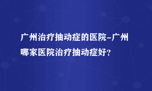 广州治疗抽动症的医院-广州哪家医院治疗抽动症好？