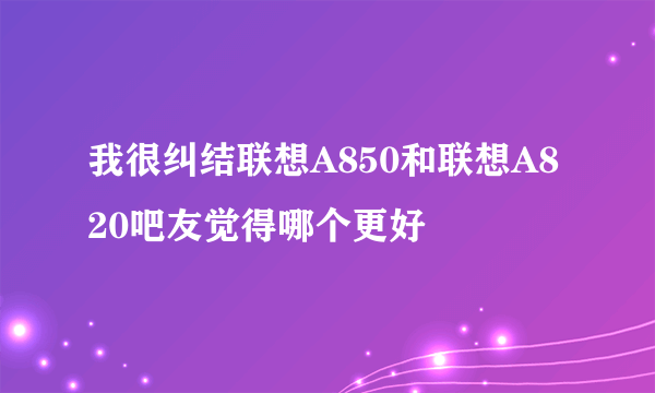 我很纠结联想A850和联想A820吧友觉得哪个更好