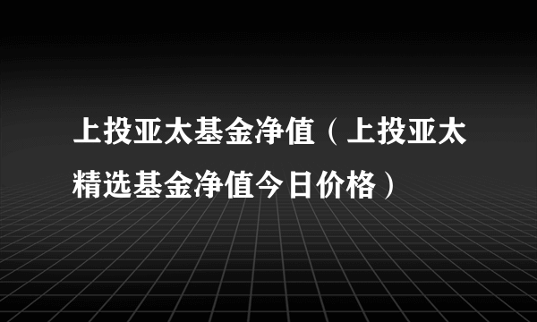 上投亚太基金净值（上投亚太精选基金净值今日价格）