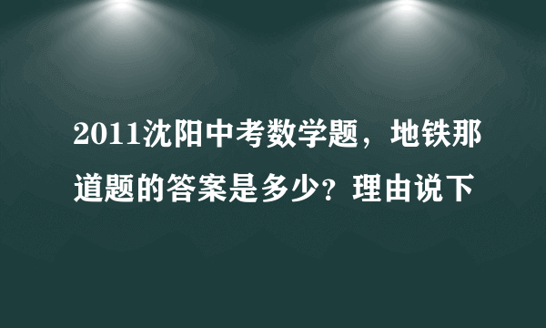 2011沈阳中考数学题，地铁那道题的答案是多少？理由说下