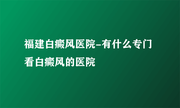 福建白癜风医院-有什么专门看白癜风的医院