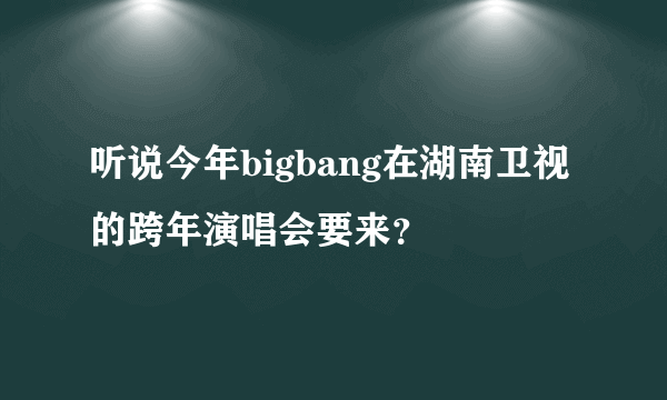 听说今年bigbang在湖南卫视的跨年演唱会要来？