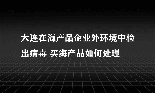 大连在海产品企业外环境中检出病毒 买海产品如何处理