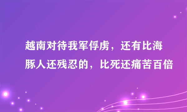 越南对待我军俘虏，还有比海豚人还残忍的，比死还痛苦百倍