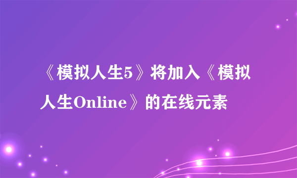 《模拟人生5》将加入《模拟人生Online》的在线元素