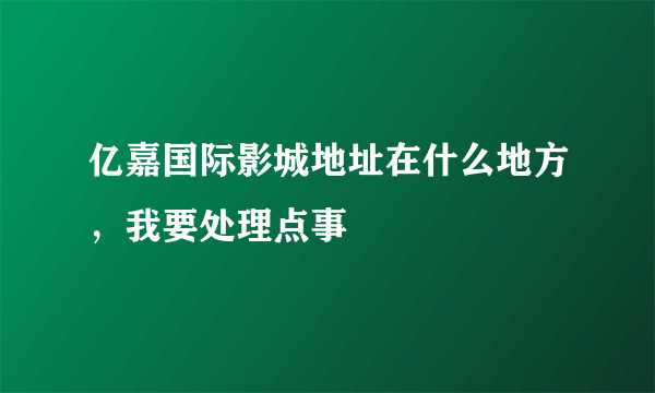 亿嘉国际影城地址在什么地方，我要处理点事