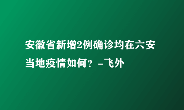 安徽省新增2例确诊均在六安当地疫情如何？-飞外