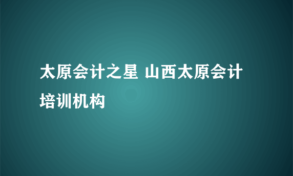 太原会计之星 山西太原会计培训机构