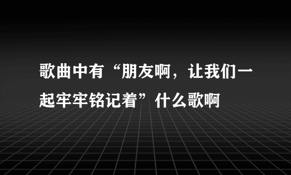 歌曲中有“朋友啊，让我们一起牢牢铭记着”什么歌啊