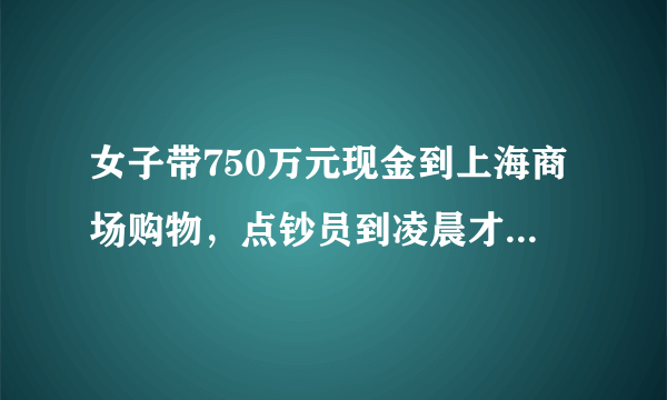 女子带750万元现金到上海商场购物，点钞员到凌晨才能点完货款，你怎么看？