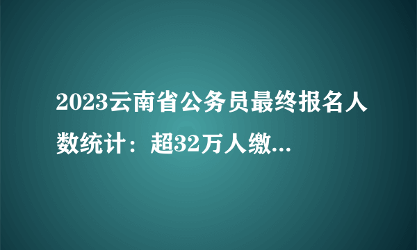 2023云南省公务员最终报名人数统计：超32万人缴费 7个岗位无人缴费 最热岗位竞争比1312:1【截至2月5日24时】