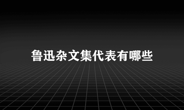 鲁迅杂文集代表有哪些