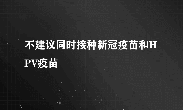 不建议同时接种新冠疫苗和HPV疫苗