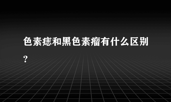 色素痣和黑色素瘤有什么区别？