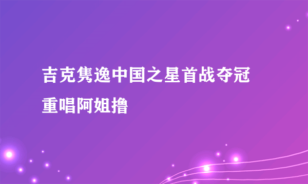 吉克隽逸中国之星首战夺冠 重唱阿姐撸