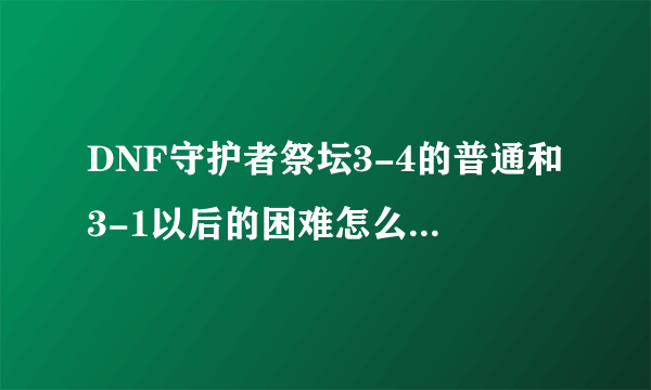 DNF守护者祭坛3-4的普通和3-1以后的困难怎么打???