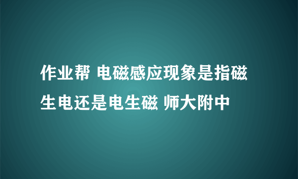 作业帮 电磁感应现象是指磁生电还是电生磁 师大附中