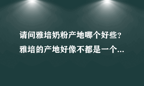 请问雅培奶粉产地哪个好些？雅培的产地好像不都是一个的吧，具体没关注呢