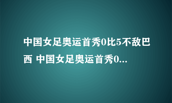 中国女足奥运首秀0比5不敌巴西 中国女足奥运首秀0比...