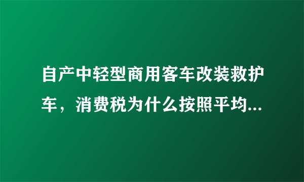 自产中轻型商用客车改装救护车，消费税为什么按照平均售价计算消费税而不按照实际售价？