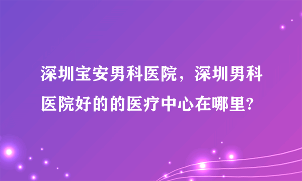 深圳宝安男科医院，深圳男科医院好的的医疗中心在哪里?