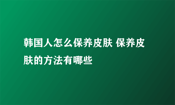 韩国人怎么保养皮肤 保养皮肤的方法有哪些