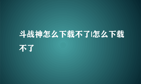 斗战神怎么下载不了|怎么下载不了