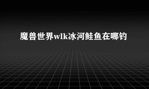 魔兽世界wlk冰河鲑鱼在哪钓