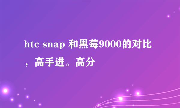 htc snap 和黑莓9000的对比，高手进。高分