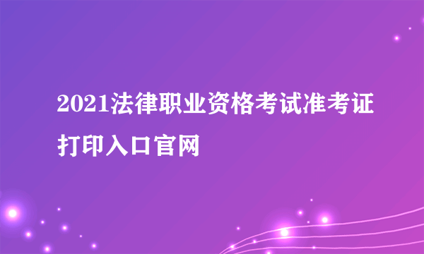 2021法律职业资格考试准考证打印入口官网