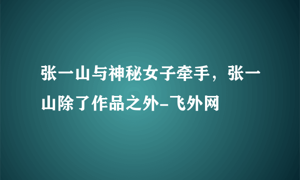 张一山与神秘女子牵手，张一山除了作品之外-飞外网