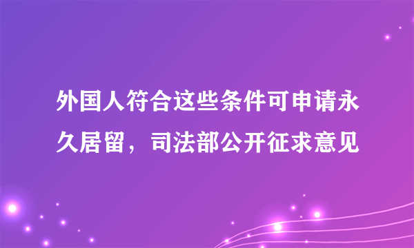 外国人符合这些条件可申请永久居留，司法部公开征求意见