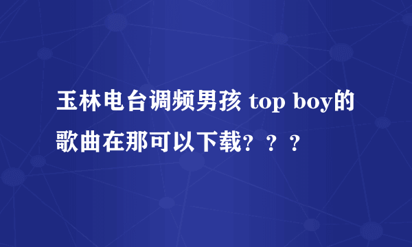 玉林电台调频男孩 top boy的歌曲在那可以下载？？？