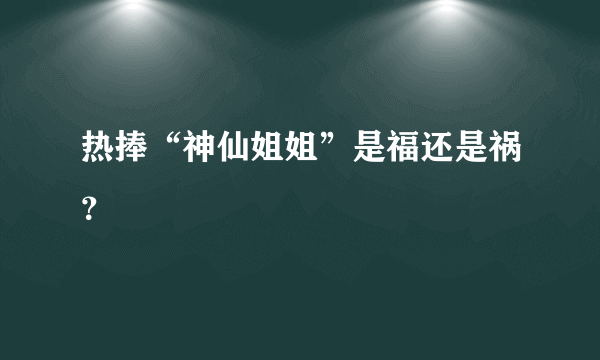 热捧“神仙姐姐”是福还是祸？