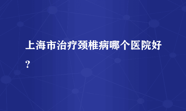 上海市治疗颈椎病哪个医院好？