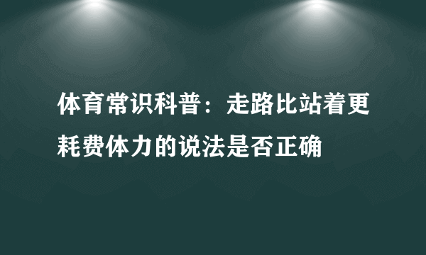 体育常识科普：走路比站着更耗费体力的说法是否正确