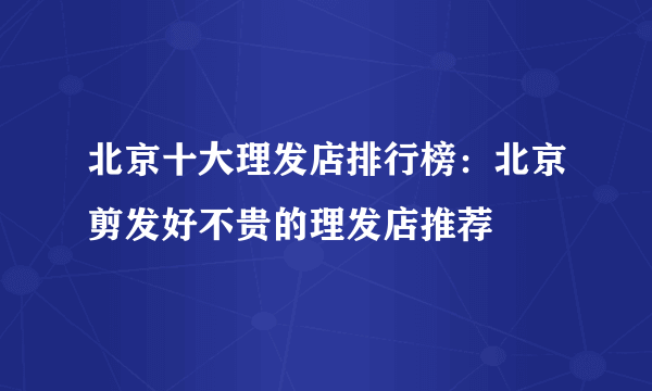 北京十大理发店排行榜：北京剪发好不贵的理发店推荐